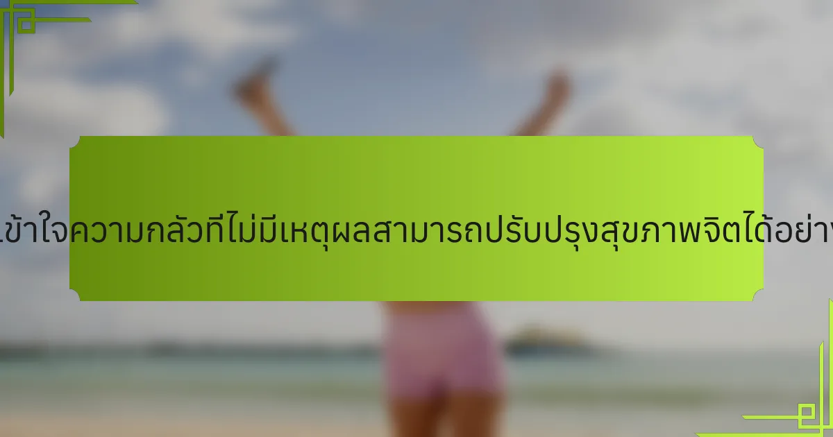 การเข้าใจความกลัวที่ไม่มีเหตุผลสามารถปรับปรุงสุขภาพจิตได้อย่างไร?